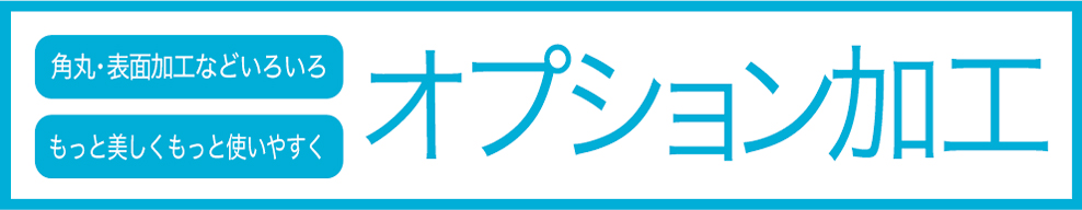 角丸・表面加工などいろいろ。もっと美しくもっと使いやすく。オプション加工