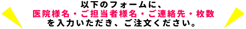 以下のフォームに、医院様名・ご担当者様名・ご連絡先・枚数を入力いただき、ご注文ください。