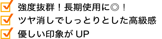 強度抜群！長期仕様に◎！つや消しでしっとりとした高級感。優しい印象がUP